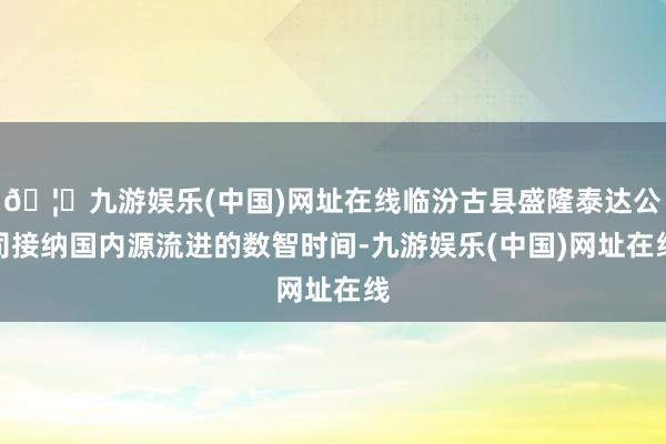 🦄九游娱乐(中国)网址在线临汾古县盛隆泰达公司接纳国内源流进的数智时间-九游娱乐(中国)网址在线
