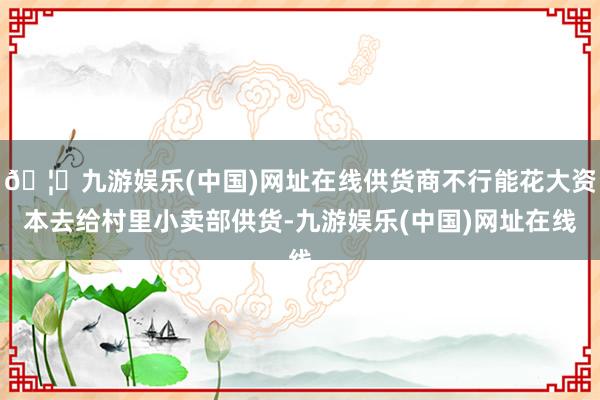 🦄九游娱乐(中国)网址在线供货商不行能花大资本去给村里小卖部供货-九游娱乐(中国)网址在线