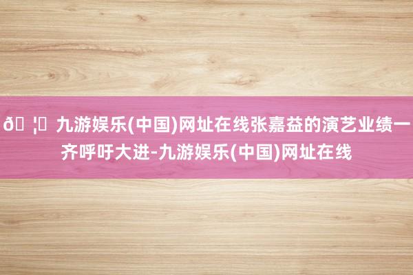 🦄九游娱乐(中国)网址在线张嘉益的演艺业绩一齐呼吁大进-九游娱乐(中国)网址在线