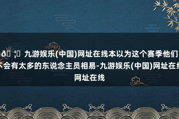 🦄九游娱乐(中国)网址在线本以为这个赛季他们不会有太多的东说念主员相易-九游娱乐(中国)网址在线