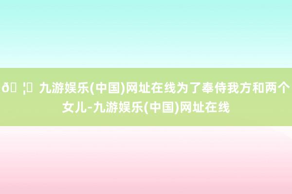 🦄九游娱乐(中国)网址在线为了奉侍我方和两个女儿-九游娱乐(中国)网址在线