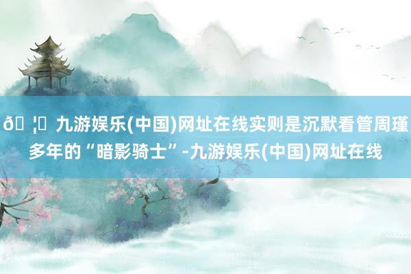 🦄九游娱乐(中国)网址在线实则是沉默看管周瑾多年的“暗影骑士”-九游娱乐(中国)网址在线