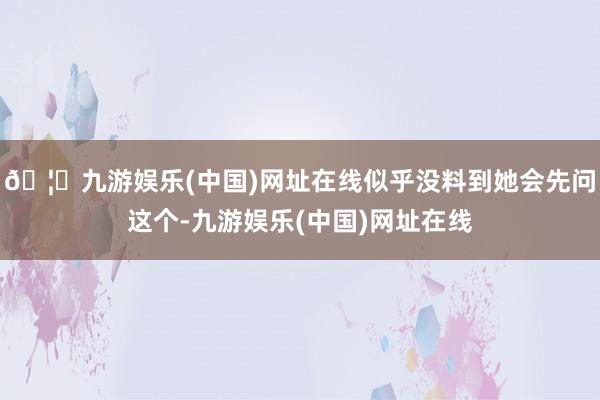 🦄九游娱乐(中国)网址在线似乎没料到她会先问这个-九游娱乐(中国)网址在线
