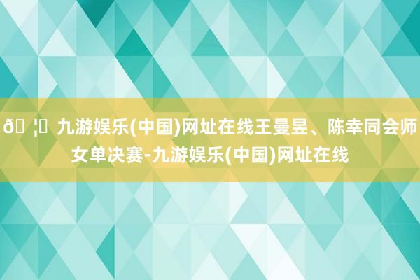 🦄九游娱乐(中国)网址在线王曼昱、陈幸同会师女单决赛-九游娱乐(中国)网址在线