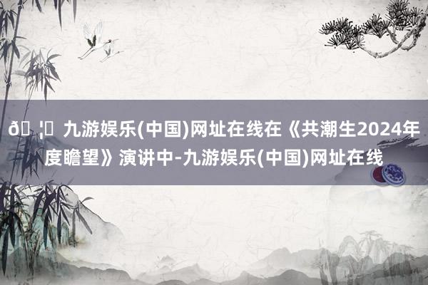 🦄九游娱乐(中国)网址在线在《共潮生2024年度瞻望》演讲中-九游娱乐(中国)网址在线