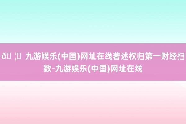 🦄九游娱乐(中国)网址在线著述权归第一财经扫数-九游娱乐(中国)网址在线