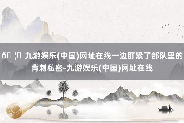 🦄九游娱乐(中国)网址在线一边盯紧了部队里的背刺私密-九游娱乐(中国)网址在线