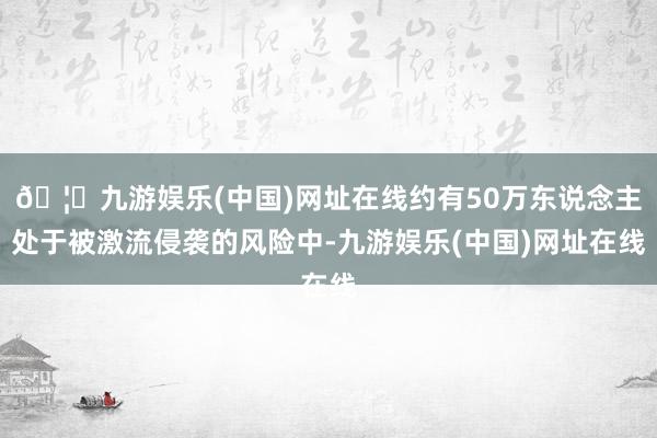 🦄九游娱乐(中国)网址在线约有50万东说念主处于被激流侵袭的风险中-九游娱乐(中国)网址在线