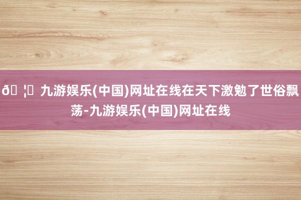 🦄九游娱乐(中国)网址在线在天下激勉了世俗飘荡-九游娱乐(中国)网址在线