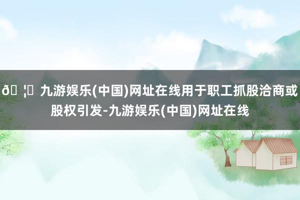 🦄九游娱乐(中国)网址在线用于职工抓股洽商或股权引发-九游娱乐(中国)网址在线