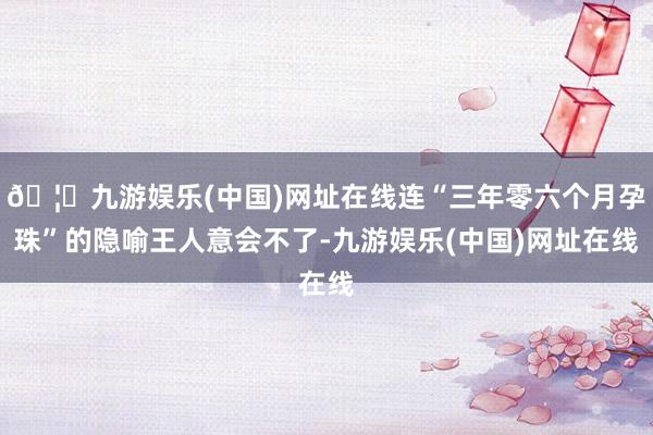 🦄九游娱乐(中国)网址在线连“三年零六个月孕珠”的隐喻王人意会不了-九游娱乐(中国)网址在线