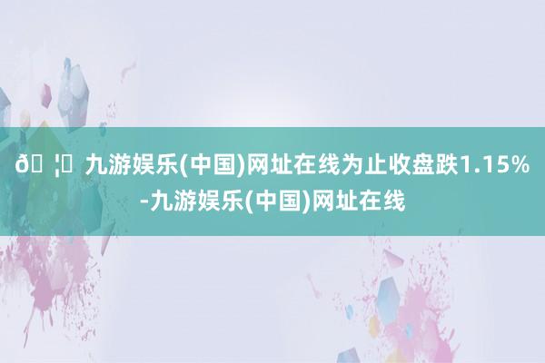 🦄九游娱乐(中国)网址在线为止收盘跌1.15%-九游娱乐(中国)网址在线