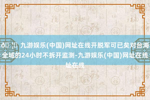 🦄九游娱乐(中国)网址在线开脱军可已矣对台海全域的24小时不拆开监测-九游娱乐(中国)网址在线