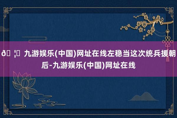 🦄九游娱乐(中国)网址在线左稳当这次统兵援朝后-九游娱乐(中国)网址在线