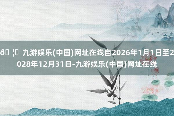 🦄九游娱乐(中国)网址在线自2026年1月1日至2028年12月31日-九游娱乐(中国)网址在线