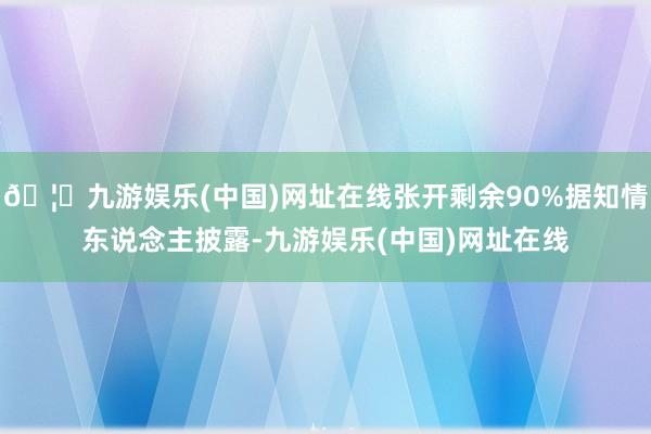 🦄九游娱乐(中国)网址在线张开剩余90%据知情东说念主披露-九游娱乐(中国)网址在线