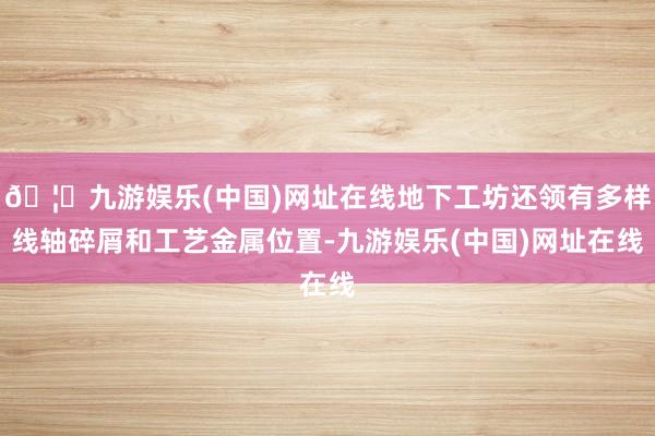 🦄九游娱乐(中国)网址在线地下工坊还领有多样线轴碎屑和工艺金属位置-九游娱乐(中国)网址在线