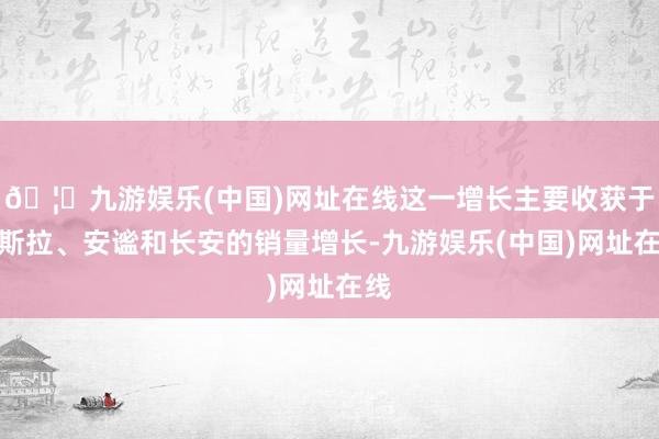 🦄九游娱乐(中国)网址在线这一增长主要收获于特斯拉、安谧和长安的销量增长-九游娱乐(中国)网址在线