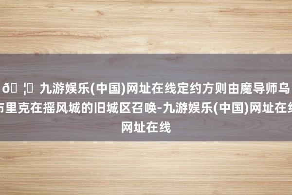 🦄九游娱乐(中国)网址在线定约方则由魔导师乌布里克在摇风城的旧城区召唤-九游娱乐(中国)网址在线