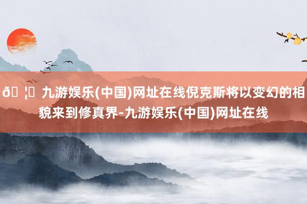 🦄九游娱乐(中国)网址在线倪克斯将以变幻的相貌来到修真界-九游娱乐(中国)网址在线