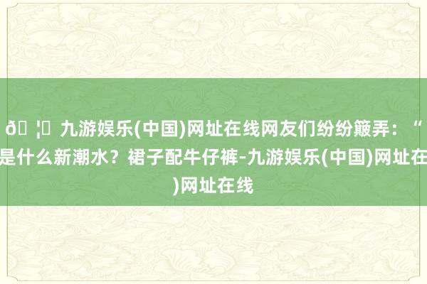 🦄九游娱乐(中国)网址在线网友们纷纷簸弄：“这是什么新潮水？裙子配牛仔裤-九游娱乐(中国)网址在线