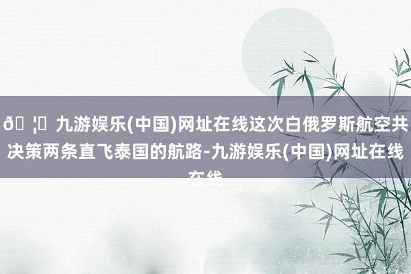 🦄九游娱乐(中国)网址在线这次白俄罗斯航空共决策两条直飞泰国的航路-九游娱乐(中国)网址在线