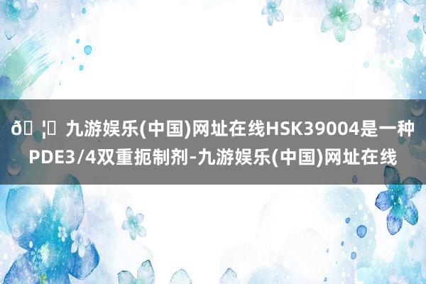🦄九游娱乐(中国)网址在线　　HSK39004是一种PDE3/4双重扼制剂-九游娱乐(中国)网址在线