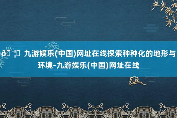 🦄九游娱乐(中国)网址在线探索种种化的地形与环境-九游娱乐(中国)网址在线