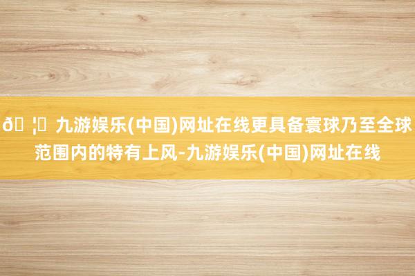 🦄九游娱乐(中国)网址在线更具备寰球乃至全球范围内的特有上风-九游娱乐(中国)网址在线