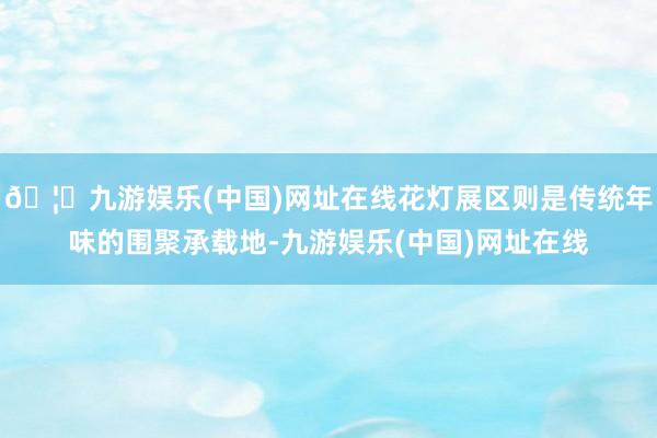 🦄九游娱乐(中国)网址在线花灯展区则是传统年味的围聚承载地-九游娱乐(中国)网址在线