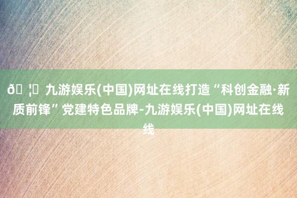 🦄九游娱乐(中国)网址在线打造“科创金融·新质前锋”党建特色品牌-九游娱乐(中国)网址在线