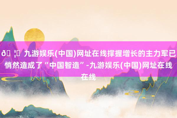 🦄九游娱乐(中国)网址在线撑握增长的主力军已悄然造成了“中国智造”-九游娱乐(中国)网址在线