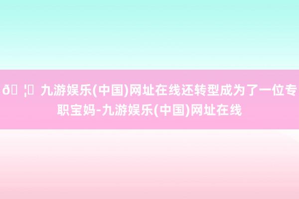 🦄九游娱乐(中国)网址在线还转型成为了一位专职宝妈-九游娱乐(中国)网址在线
