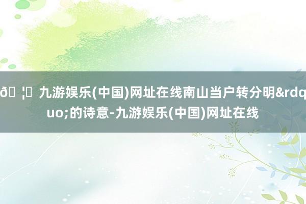 🦄九游娱乐(中国)网址在线南山当户转分明&rdquo;的诗意-九游娱乐(中国)网址在线