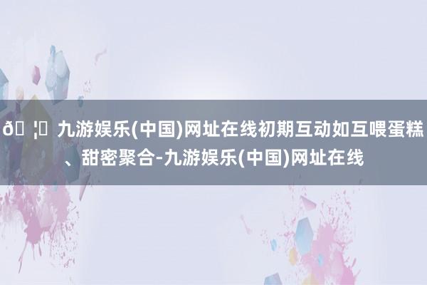 🦄九游娱乐(中国)网址在线初期互动如互喂蛋糕、甜密聚合-九游娱乐(中国)网址在线