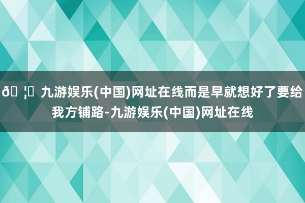 🦄九游娱乐(中国)网址在线而是早就想好了要给我方铺路-九游娱乐(中国)网址在线