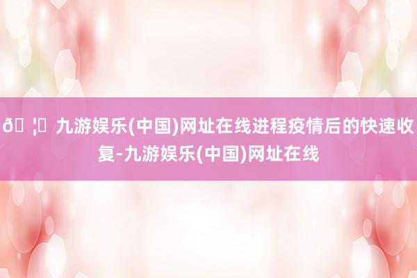 🦄九游娱乐(中国)网址在线进程疫情后的快速收复-九游娱乐(中国)网址在线