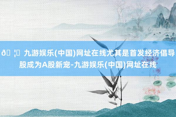 🦄九游娱乐(中国)网址在线尤其是首发经济倡导股成为A股新宠-九游娱乐(中国)网址在线