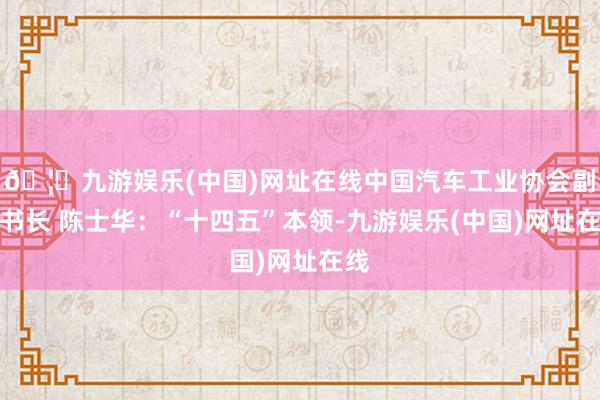 🦄九游娱乐(中国)网址在线中国汽车工业协会副文书长 陈士华：“十四五”本领-九游娱乐(中国)网址在线