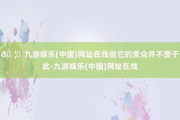 🦄九游娱乐(中国)网址在线但它的受众并不啻于此-九游娱乐(中国)网址在线