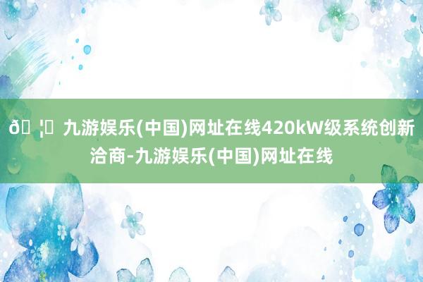 🦄九游娱乐(中国)网址在线420kW级系统创新洽商-九游娱乐(中国)网址在线