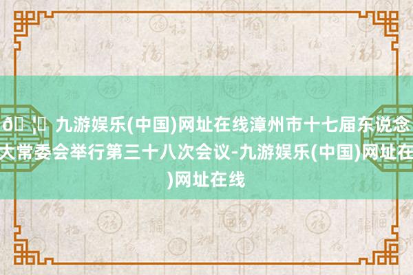 🦄九游娱乐(中国)网址在线漳州市十七届东说念主大常委会举行第三十八次会议-九游娱乐(中国)网址在线