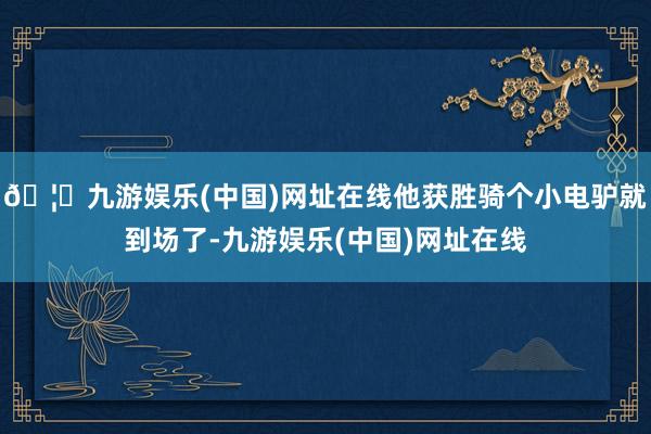 🦄九游娱乐(中国)网址在线他获胜骑个小电驴就到场了-九游娱乐(中国)网址在线