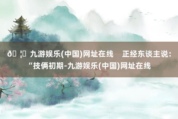 🦄九游娱乐(中国)网址在线    正经东谈主说：“技俩初期-九游娱乐(中国)网址在线