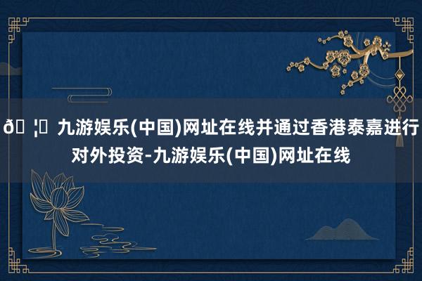 🦄九游娱乐(中国)网址在线并通过香港泰嘉进行对外投资-九游娱乐(中国)网址在线