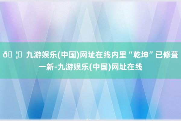 🦄九游娱乐(中国)网址在线内里“乾坤”已修葺一新-九游娱乐(中国)网址在线