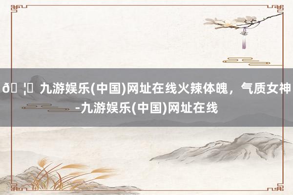 🦄九游娱乐(中国)网址在线火辣体魄，气质女神-九游娱乐(中国)网址在线
