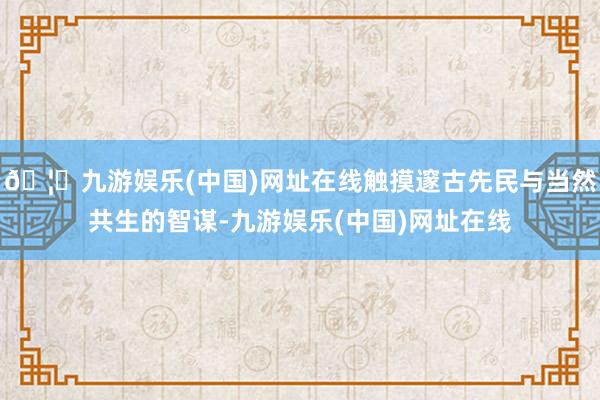 🦄九游娱乐(中国)网址在线触摸邃古先民与当然共生的智谋-九游娱乐(中国)网址在线
