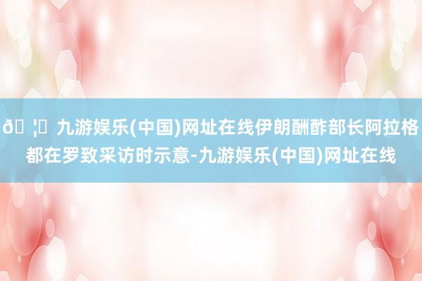 🦄九游娱乐(中国)网址在线伊朗酬酢部长阿拉格都在罗致采访时示意-九游娱乐(中国)网址在线