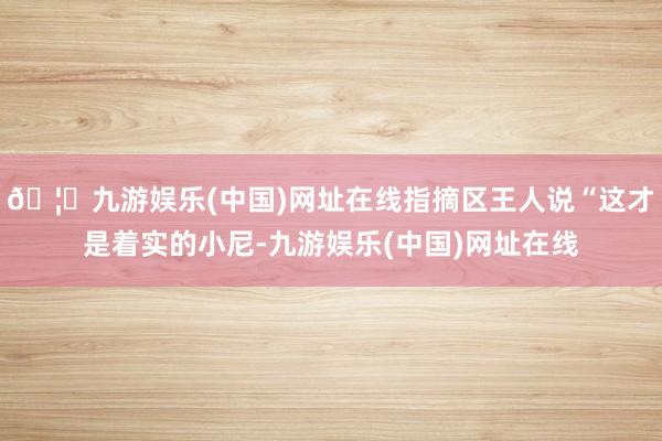 🦄九游娱乐(中国)网址在线指摘区王人说“这才是着实的小尼-九游娱乐(中国)网址在线